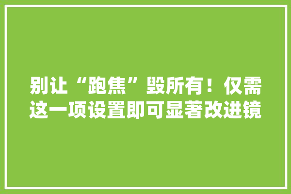 别让“跑焦”毁所有！仅需这一项设置即可显著改进镜头对焦精度_镜头_对焦