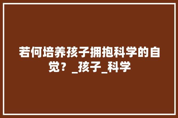 若何培养孩子拥抱科学的自觉？_孩子_科学 科技快讯