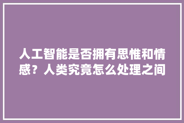 人工智能是否拥有思惟和情感？人类究竟怎么处理之间的关系？_恋爱_人工智能
