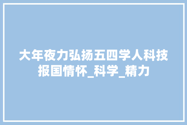 大年夜力弘扬五四学人科技报国情怀_科学_精力 智能助手
