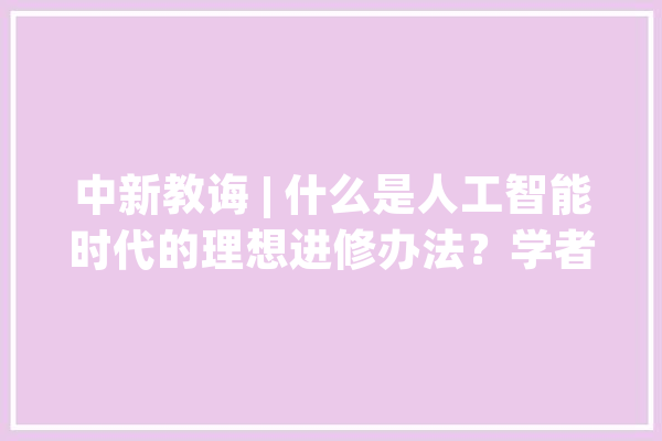 中新教诲 | 什么是人工智能时代的理想进修办法？学者：人机交互、跨界穿梭、深度融会_将来_上海市 云服务