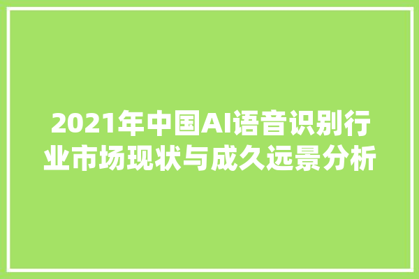 2021年中国AI语音识别行业市场现状与成久远景分析_语音辨认_家当 智能写作