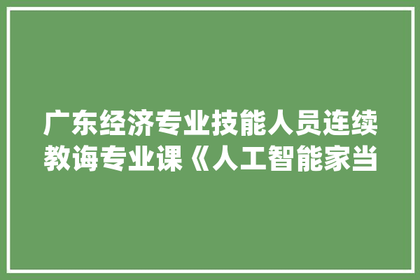 广东经济专业技能人员连续教诲专业课《人工智能家当链》进修时间_人工智能_家当 绘影字幕