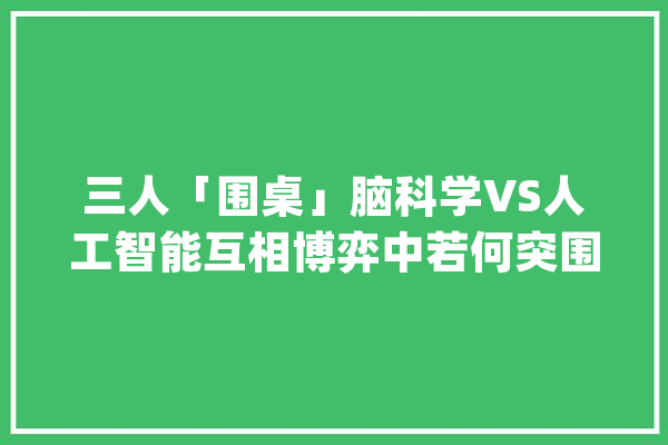 三人「围桌」脑科学VS人工智能互相博弈中若何突围？_脑科学_人工智能