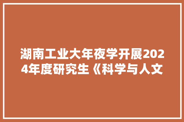 湖南工业大年夜学开展2024年度研究生《科学与人文素养》系列讲座_讲座_研讨生 云服务