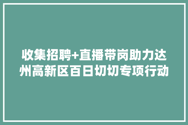 收集招聘+直播带岗助力达州高新区百日切切专项行动_用人单元_方法 智能问答