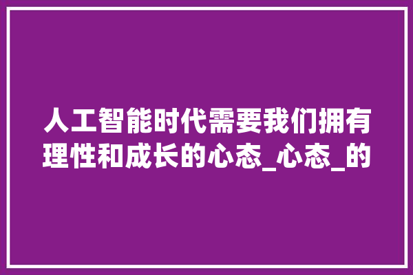 人工智能时代需要我们拥有理性和成长的心态_心态_的是 智能助手
