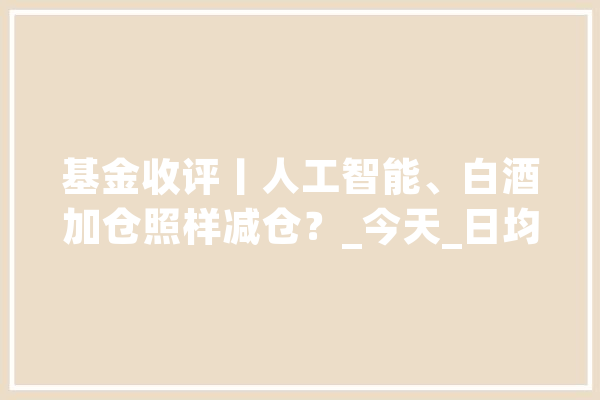基金收评丨人工智能、白酒加仓照样减仓？_今天_日均