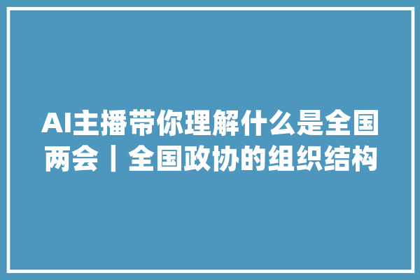 AI主播带你理解什么是全国两会｜全国政协的组织结构有哪些_政治协商会议_委员会