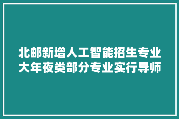 北邮新增人工智能招生专业大年夜类部分专业实行导师制_专业_本身的