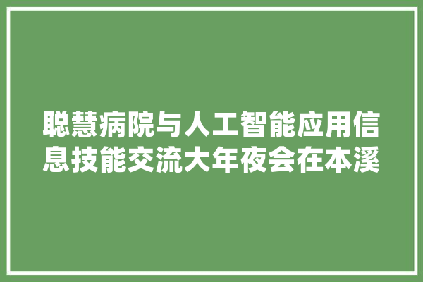 聪慧病院与人工智能应用信息技能交流大年夜会在本溪召开_聪明_病院 云服务