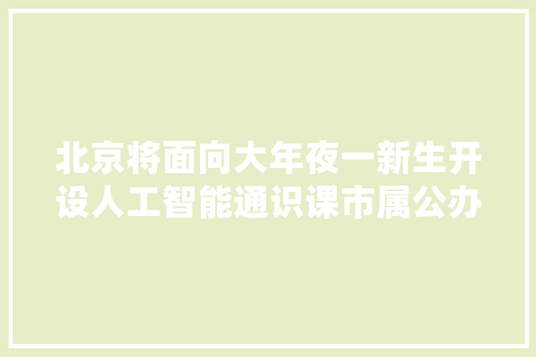 北京将面向大年夜一新生开设人工智能通识课市属公办本科高校全覆盖_人工智能_课程