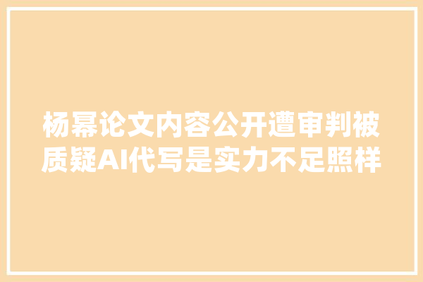 杨幂论文内容公开遭审判被质疑AI代写是实力不足照样被黑？_论文_让人