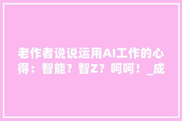 老作者说说运用AI工作的心得：智能？智Z？呵呵！_成本_专业