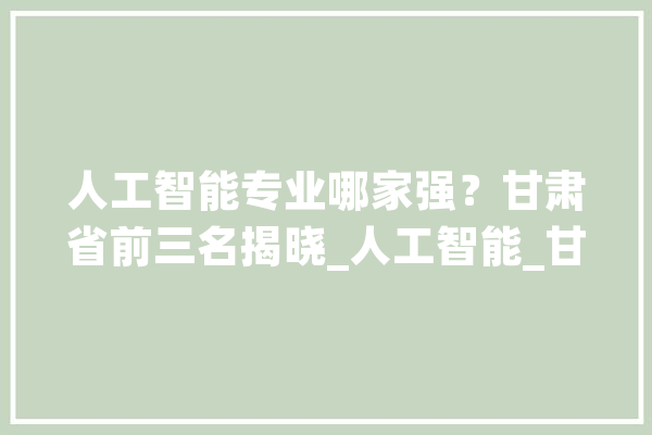 人工智能专业哪家强？甘肃省前三名揭晓_人工智能_甘肃省 智能问答