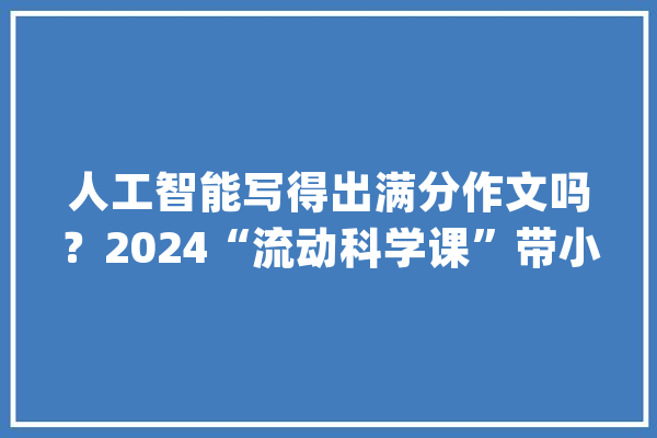 人工智能写得出满分作文吗？2024“流动科学课”带小学生玩转AI大年夜模型_孩子们_人工智能