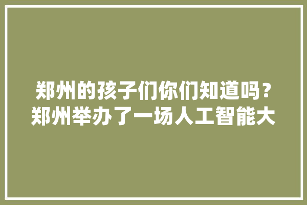 郑州的孩子们你们知道吗？郑州举办了一场人工智能大年夜赛_孩子们_将来