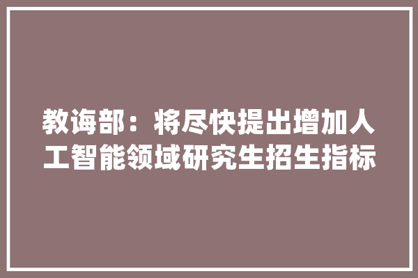 教诲部：将尽快提出增加人工智能领域研究生招生指标的筹划_人工智能_学科 智能问答