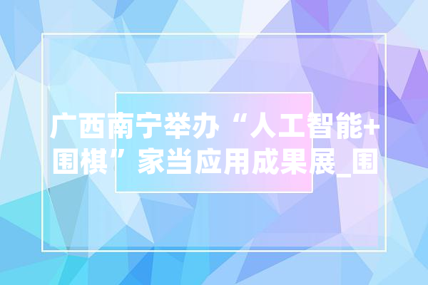广西南宁举办“人工智能+围棋”家当应用成果展_围棋_智能 计算机