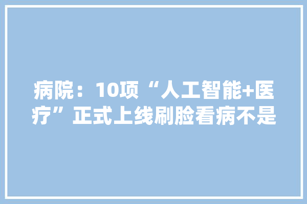 病院：10项“人工智能+医疗”正式上线刷脸看病不是梦_智能_人工智能 智能写作