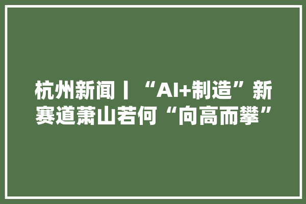 杭州新闻丨“AI+制造”新赛道萧山若何“向高而攀”？_机械人_人工智能 绘影字幕