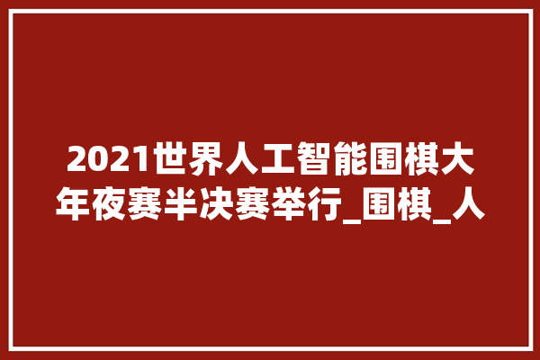 2021世界人工智能围棋大年夜赛半决赛举行_围棋_人工智能
