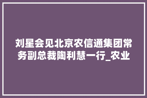 刘星会见北京农信通集团常务副总裁陶利慧一行_农业_晋中