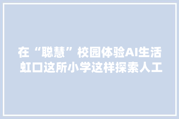 在“聪慧”校园体验AI生活 虹口这所小学这样探索人工智能_曲阳_人工智能 计算机
