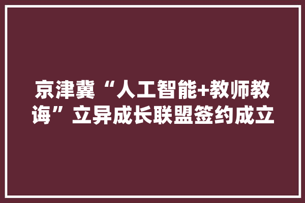 京津冀“人工智能+教师教诲”立异成长联盟签约成立_教师_人工智能 云服务