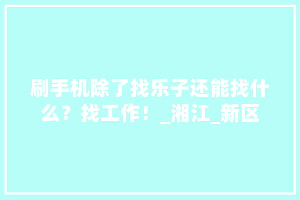 刷手机除了找乐子还能找什么？找工作！_湘江_新区