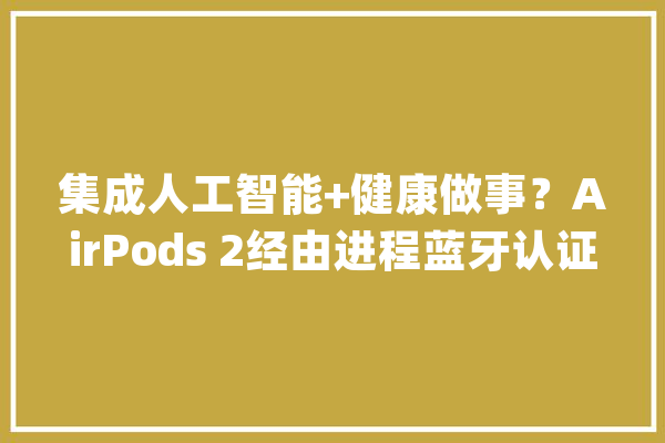 集成人工智能+健康做事？AirPods 2经由进程蓝牙认证岁尾上市_蓝牙_在线 科技快讯