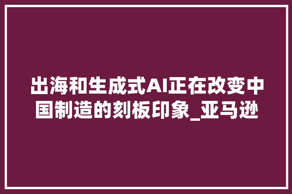 出海和生成式AI正在改变中国制造的刻板印象_亚马逊_中国 绘影字幕