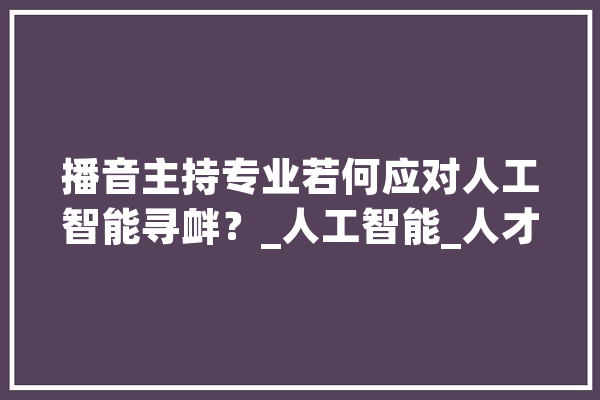 播音主持专业若何应对人工智能寻衅？_人工智能_人才造就 智能问答