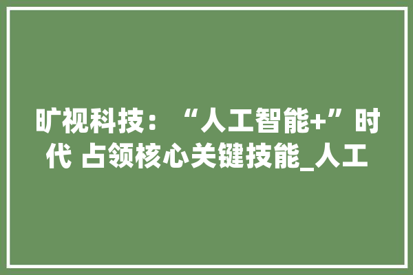 旷视科技：“人工智能+”时代 占领核心关键技能_人工智能_技巧 AI简讯