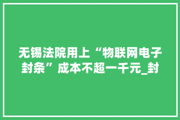 无锡法院用上“物联网电子封条”成本不超一千元_封条_企业 智能写作