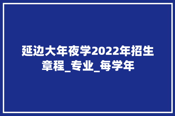延边大年夜学2022年招生章程_专业_每学年 文字写作