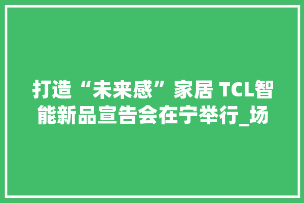 打造“未来感”家居 TCL智能新品宣告会在宁举行_场景_智能 智能写作