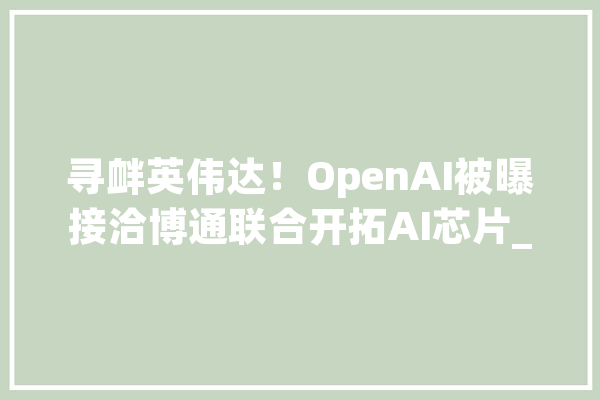 寻衅英伟达！OpenAI被曝接洽博通联合开拓AI芯片_芯片_英伟 云服务