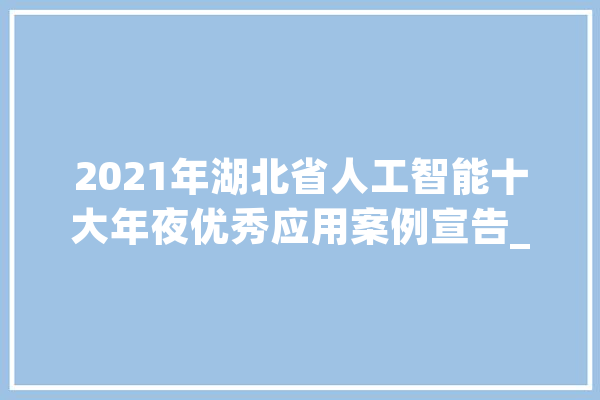 2021年湖北省人工智能十大年夜优秀应用案例宣告_湖北省_武汉 云服务