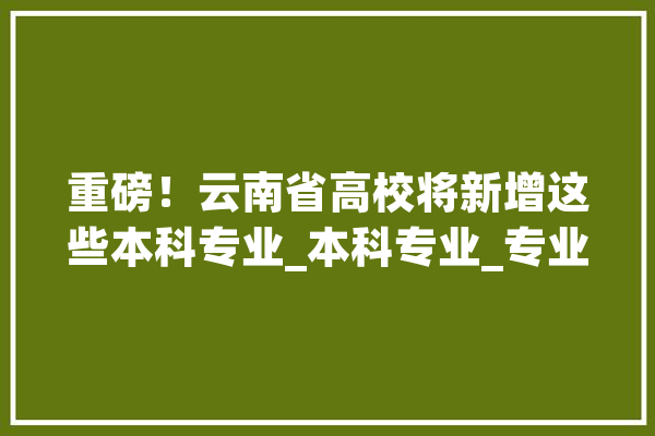 重磅！云南省高校将新增这些本科专业_本科专业_专业 AI简讯