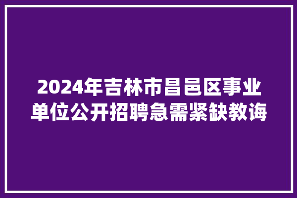 2024年吉林市昌邑区事业单位公开招聘急需紧缺教诲人才通知书记_昌邑_人员 AI简讯