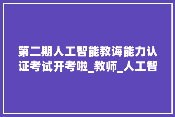 第二期人工智能教诲能力认证考试开考啦_教师_人工智能 智能助手