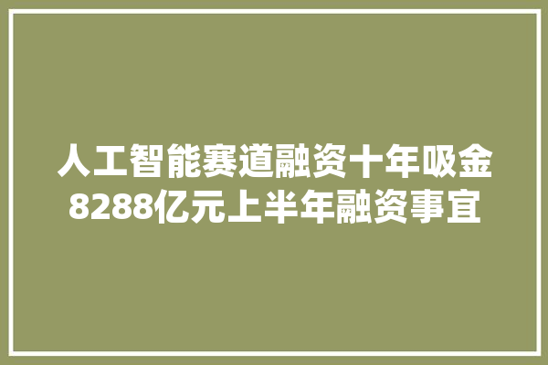 人工智能赛道融资十年吸金8288亿元上半年融资事宜同比增长63%_融资_人工智能 绘影字幕