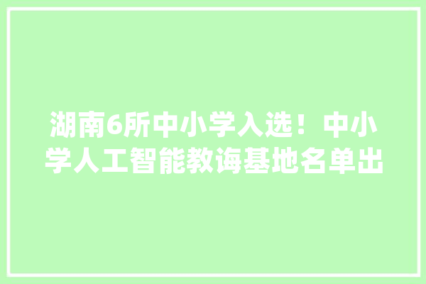 湖南6所中小学入选！中小学人工智能教诲基地名单出炉_人工智能_在线 智能问答