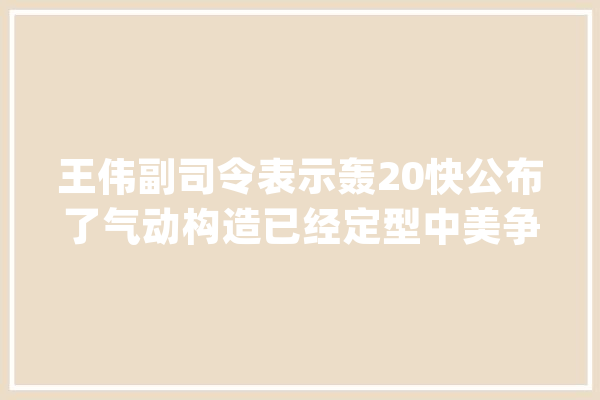 王伟副司令表示轰20快公布了气动构造已经定型中美争雄六代机_轰炸机_尾翼 云服务