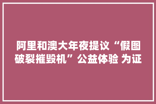 阿里和澳大年夜提议“假图破裂摧毁机”公益体验 为证照假图识别供应参考_图像_技巧 智能助手