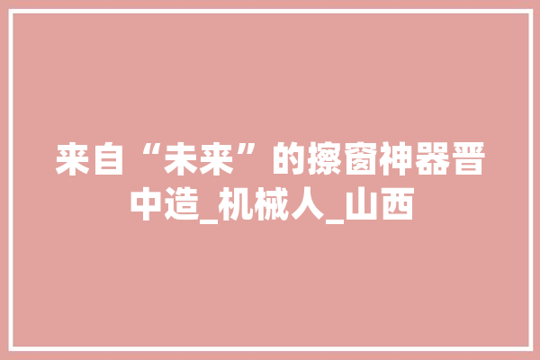 来自“未来”的擦窗神器晋中造_机械人_山西