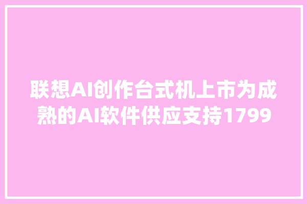 联想AI创作台式机上市为成熟的AI软件供应支持17999元贵不贵_插槽_电扇 科技快讯