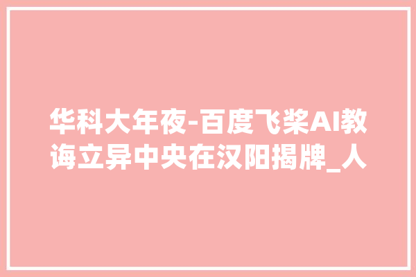 华科大年夜-百度飞桨AI教诲立异中央在汉阳揭牌_人工智能_家当