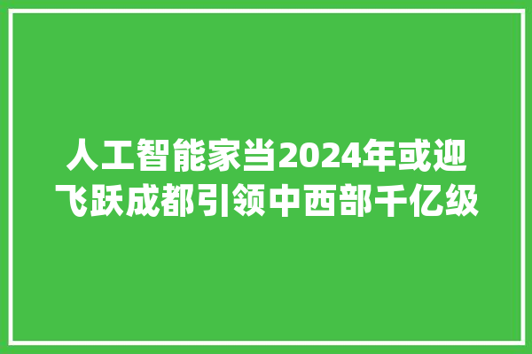 人工智能家当2024年或迎飞跃成都引领中西部千亿级家当规模_人工智能_家当 计算机